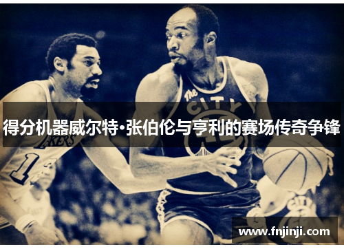 得分机器威尔特·张伯伦与亨利的赛场传奇争锋