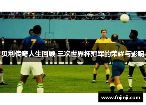 贝利传奇人生回顾 三次世界杯冠军的荣耀与影响