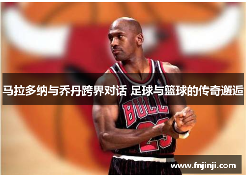 马拉多纳与乔丹跨界对话 足球与篮球的传奇邂逅