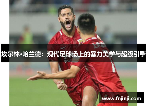 埃尔林·哈兰德：现代足球场上的暴力美学与超级引擎