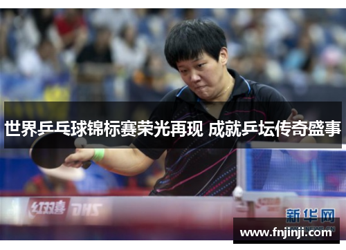 世界乒乓球锦标赛荣光再现 成就乒坛传奇盛事