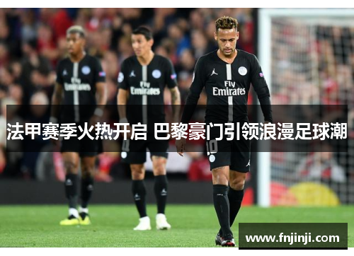 法甲赛季火热开启 巴黎豪门引领浪漫足球潮