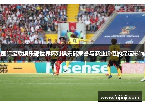 国际足联俱乐部世界杯对俱乐部荣誉与商业价值的深远影响