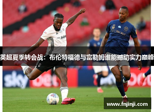 英超夏季转会战：布伦特福德与富勒姆谁能撼动实力巅峰