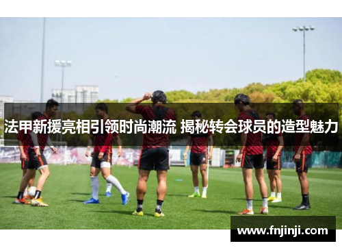 法甲新援亮相引领时尚潮流 揭秘转会球员的造型魅力