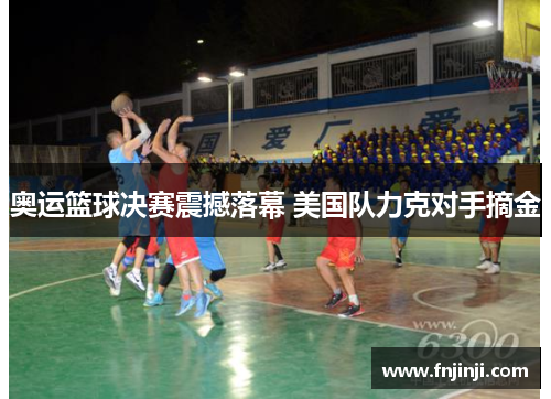 奥运篮球决赛震撼落幕 美国队力克对手摘金